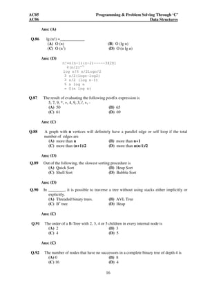 AC05 Programming & Problem Solving Through ‘C’ 
AC06 Data Structures 
16 
Ans: (A) 
Q.86 lg (n!) =____________ 
(A) O (n) (B) O (lg n) 
(C) O (n2) (D) O (n lg n) 
Ans: (D) 
n!=n(n-1)(n-2)-----3X2X1 
(n/2)n/2 
log n! n/2logn/2 
 n/2(logn-log2) 
 n/2 (log n-1) 
 n log n 
= O(n log n) 
Q.87 The result of evaluating the following postfix expression is 
5, 7, 9, *, +, 4, 9, 3, /, +, - 
(A) 50 (B) 65 
(C) 61 (D) 69 
Ans: (C) 
Q.88 A graph with n vertices will definitely have a parallel edge or self loop if the total 
number of edges are 
(A) more than n (B) more than n+1 
(C) more than (n+1)/2 (D) more than n(n-1)/2 
Ans: (D) 
Q.89 Out of the following, the slowest sorting procedure is 
(A) Quick Sort (B) Heap Sort 
(C) Shell Sort (D) Bubble Sort 
Ans: (D) 
Q.90 In ________, it is possible to traverse a tree without using stacks either implicitly or 
explicitly. 
(A) Threaded binary trees. (B) AVL Tree 
(C) B+ tree (D) Heap 
Ans: (C) 
Q.91 The order of a B-Tree with 2, 3, 4 or 5 children in every internal node is 
(A) 2 (B) 3 
(C) 4 (D) 5 
Ans: (C) 
Q.92 The number of nodes that have no successors in a complete binary tree of depth 4 is 
(A) 0 (B) 8 
(C) 16 (D) 4 
 
