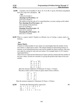 AC05 Programming  Problem Solving Through ‘C’ 
AC06 Data Structures 
Q.200 Consider a list of numbers 9, 20, 6, 10, 14, 8, 60, 11 given. Sort them using Quick 
160 
Sort. Give step wise calculation. (8) 
Ans: 
9,20,6,10,14,8,60,11 
choosing 9 as Pivot(Pass—1) 
6,8,9,10,14,20,60,11 
The sublist on the left side of 9 is sorted therefore, no more sorting on left sublist 
Now choosing 10 as Pivot (pass – 2) 
(10 is already in the position) 
6,8,9,10,14,20,60,11 
Choosing 14 as Pivot (pass –3) 
6,8,9,10,11,14,60,20 
Choosing 60 as Pivot [pass – 4) 
6,8,9,10,11,14,20,60 
Q.201 What is a sparse matrix? Explain an efficient way of storing a sparse matrix in 
memory. (4) 
Ans: 
Sparse Matrix 
A matrix in which number of zero entries are much higher than the number of non 
zero entries is called sparse matrix. The natural method of representing matrices in 
memory as two-dimensional arrays may not be suitable foe sparse matrices. One may 
save space by storing for only non zero entries. For example matrix A (4*4 matrix) 
represented below 
where first row represent the dimension of matrix and last column tells the number of 
non zero values; second row onwards it is giving the position and value of non zero 
number. 
0 0 0 15 
0 0 0 0 
0 9 0 0 
0 0 4 0 
Here the memory required is 16 elements X 2 bytes = 32 bytes 
The above matrix can be written in sparse matrix form as follows: 
4 4 3 
0 3 15 
2 1 9 
3 2 4 
Here the memory required is 12elements X 2 bytes = 24 bytes 
Q.202 Evaluate the following prefix expressions (9) 
(i) + * 2 + / 14 2 5 1 
(ii) – * 6 3 – 4 1 
(iii) + + 2 6 + – 13 2 4 
 