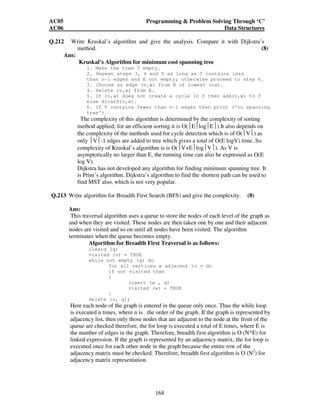 AC05 Programming  Problem Solving Through ‘C’ 
AC06 Data Structures 
Q.212 Write Kruskal’s algorithm and give the analysis. Compare it with Dijkstra’s 
method. (8) 
168 
Ans: 
Kruskal’s Algorithm for minimum cost spanning tree 
1. Make the tree T empty. 
2. Repeat steps 3, 4 and 5 as long as T contains less 
than n-1 edges and E not empty; otherwise proceed to step 6. 
3. Choose an edge (v,w) from E of lowest cost. 
4. Delete (v,w) from E. 
5. If (v,w) does not create a cycle in T then add(v,w) to T 
else dicard(v,w). 
6. If T contains fewer than n-1 edges then print (‘no spanning 
tree’). 
The complexity of this algorithm is determined by the complexity of sorting 
method applied; for an efficient sorting it is O(ElogE).It also depends on 
the complexity of the methods used for cycle detection which is of O(V) as 
only V-1 edges are added to tree which gives a total of O(E logV) time. So 
complexity of Kruskal’s algorithm is is O(V+ElogV). As V is 
asymptotically no larger than E, the running time can also be expressed as O(E 
log V). 
Dijkstra has not developed any algorithm for finding minimum spanning tree. It 
is Prim’s algorithm. Dijkstra’s algorithm to find the shortest path can be used to 
find MST also, which is not very popular. 
Q.213 Write algorithm for Breadth First Search (BFS) and give the complexity. (8) 
Ans: 
This traversal algorithm uses a queue to store the nodes of each level of the graph as 
and when they are visited. These nodes are then taken one by one and their adjacent 
nodes are visited and so on until all nodes have been visited. The algorithm 
terminates when the queue becomes empty. 
Algorithm for Breadth First Traversal is as follows: 
clearq (q) 
visited (v) = TRUE 
while not empty (q) do 
for all vertices w adjacent to v do 
if not visited then 
{ 
insert (w , q) 
visited (w) = TRUE 
} 
delete (v, q); 
Here each node of the graph is entered in the queue only once. Thus the while loop 
is executed n times, where n is the order of the graph. If the graph is represented by 
adjacency list, then only those nodes that are adjacent to the node at the front of the 
queue are checked therefore, the for loop is executed a total of E times, where E is 
the number of edges in the graph. Therefore, breadth first algorithm is O (N*E) for 
linked expression. If the graph is represented by an adjacency matrix, the for loop is 
executed once for each other node in the graph because the entire row of the 
adjacency matrix must be checked. Therefore, breadth first algorithm is O (N2) for 
adjacency matrix representation. 
 