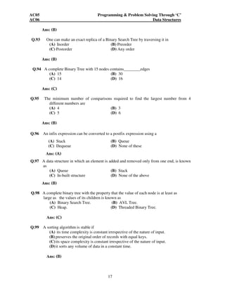 AC05 Programming  Problem Solving Through ‘C’ 
AC06 Data Structures 
17 
Ans: (B) 
Q.93 One can make an exact replica of a Binary Search Tree by traversing it in 
(A) Inorder (B) Preorder 
(C) Postorder (D) Any order 
Ans: (B) 
Q.94 A complete Binary Tree with 15 nodes contains________edges 
(A) 15 (B) 30 
(C) 14 (D) 16 
Ans: (C) 
Q.95 The minimum number of comparisons required to find the largest number from 4 
different numbers are 
(A) 4 (B) 3 
(C) 5 (D) 6 
Ans: (B) 
Q.96 An infix expression can be converted to a postfix expression using a 
(A) Stack (B) Queue 
(C) Dequeue (D) None of these 
Ans: (A) 
Q.97 A data structure in which an element is added and removed only from one end, is known 
as 
(A) Queue (B) Stack 
(C) In-built structure (D) None of the above 
Ans: (B) 
Q.98 A complete binary tree with the property that the value of each node is at least as 
large as the values of its children is known as 
(A) Binary Search Tree. (B) AVL Tree. 
(C) Heap. (D) Threaded Binary Tree. 
Ans: (C) 
Q.99 A sorting algorithm is stable if 
(A) its time complexity is constant irrespective of the nature of input. 
(B) preserves the original order of records with equal keys. 
(C) its space complexity is constant irrespective of the nature of input. 
(D) it sorts any volume of data in a constant time. 
Ans: (B) 
 