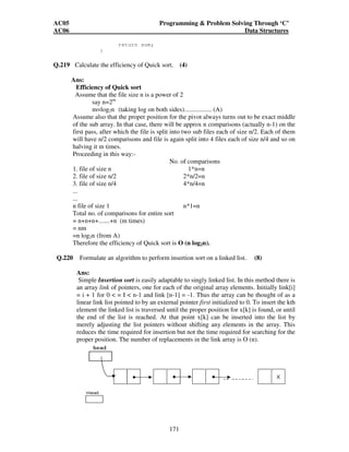 AC05 Programming  Problem Solving Through ‘C’ 
AC06 Data Structures 
171 
return sum; 
} 
Q.219 Calculate the efficiency of Quick sort. (4) 
Ans: 
Efficiency of Quick sort 
Assume that the file size n is a power of 2 
say n=2m 
m=log2n (taking log on both sides)................. (A) 
Assume also that the proper position for the pivot always turns out to be exact middle 
of the sub array. In that case, there will be approx n comparisons (actually n-1) on the 
first pass, after which the file is split into two sub files each of size n/2. Each of them 
will have n/2 comparisons and file is again split into 4 files each of size n/4 and so on 
halving it m times. 
Proceeding in this way:- 
No. of comparisons 
1. file of size n 1*n=n 
2. file of size n/2 2*n/2=n 
3. file of size n/4 4*n/4=n 
... 
... 
n file of size 1 n*1=n 
Total no. of comparisons for entire sort 
= n+n+n+.......+n (m times) 
= nm 
=n log2n (from A) 
Therefore the efficiency of Quick sort is O (n log2n). 
Q.220 Formulate an algorithm to perform insertion sort on a linked list. (8) 
Ans: 
Simple Insertion sort is easily adaptable to singly linked list. In this method there is 
an array link of pointers, one for each of the original array elements. Initially link[i] 
= i + 1 for 0  = I  n-1 and link [n-1] = -1. Thus the array can be thought of as a 
linear link list pointed to by an external pointer first initialized to 0. To insert the kth 
element the linked list is traversed until the proper position for x[k] is found, or until 
the end of the list is reached. At that point x[k] can be inserted into the list by 
merely adjusting the list pointers without shifting any elements in the array. This 
reduces the time required for insertion but not the time required for searching for the 
proper position. The number of replacements in the link array is O (n). 
 