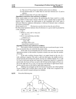 AC05 Programming  Problem Solving Through ‘C’ 
AC06 Data Structures 
(i) The root of T has at least two subtrees and at most m subtrees. 
(ii) All internal nodes of T (other than its root) have between [m / 2] and m 
180 
subtrees. 
(iii)All external nodes of T are at the same level. 
Algorithm to search for a key in B-tree is as follows: 
B-tree search makes an n-way choice. By performing the linear search in a node, 
correct child Ci of that node is chosen. Once the value is greater than or equal to the 
desired value is obtained, the child pointer to the immediate left of the value is 
followed. Otherwise rightmost child pointer is followed. If desired value is obtained, 
the search is terminated. 
B-tree search (x, k) This function searches the key from the given B-tree 
The Disk_Read operation indicates that all references to a given node be preceded by 
a read operation. 
1. i  1 
2. While (i  n[x] and k  keyi [x]) 
Set i  i + 1 
3. If (i= n[x] and k=keyi [x]) then 
{ return (x, i) } 
4. If (leaf [x]) then 
return NIL 
else Disk_read (ci [x]) 
return B-tree search (ci [x], k) 
Algorithm to insert a key in B-tree is as follows: 
1. First search is done for the place where the new record must be put. As the 
keys are inserted, they are sorted into the proper order. 
2. If the node can accommodate the new record, insert the new record at the 
appropriate pointer so that number of pointers remains one more than the number 
of records. 
3. If the node overflows because there is an upper bound on the size of a 
node, splitting is required. The node is split into three parts; the middle record is 
passed upward and inserted into parent, leaving two children behind. If n is odd 
(n-1 keys in full node and the new target key), median key int(n/2)+1 is placed in 
parent node, the lower n/2 keys are put in the left leaf and the higher n/2 keys are 
put in the right leaf. If n is even, we may have left biased or right biased means 
one key may be more in left child or right child respectively. 
4. Splitting may propagate up the tree because the parent, into which splitted 
record is added, may overflow then it may be split. If the root is required to be 
split, a new record is created with just two children. 
Q.232 Given the following tree 
 