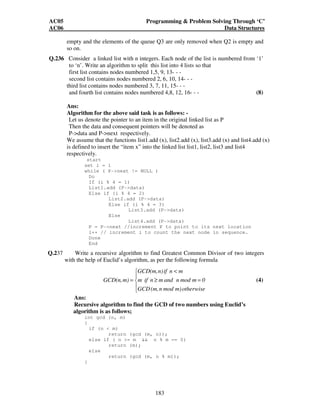 AC05 Programming  Problem Solving Through ‘C’ 
AC06 Data Structures 
empty and the elements of the queue Q3 are only removed when Q2 is empty and 
so on. 
Q.236 Consider a linked list with n integers. Each node of the list is numbered from ‘1’ 
to ‘n’. Write an algorithm to split this list into 4 lists so that 
first list contains nodes numbered 1,5, 9, 13- - - 
second list contains nodes numbered 2, 6, 10, 14- - - 
third list contains nodes numbered 3, 7, 11, 15- - - 
and fourth list contains nodes numbered 4,8, 12, 16- - - (8) 
Ans: 
Algorithm for the above said task is as follows: - 
Let us denote the pointer to an item in the original linked list as P 
Then the data and consequent pointers will be denoted as 
P-data and P-next respectively. 
We assume that the functions list1.add (x), list2.add (x), list3.add (x) and list4.add (x) 
is defined to insert the “item x” into the linked list list1, list2, list3 and list4 
respectively. 
start 
set i = 1 
while ( P-next != NULL ) 
GCD(m,n) if n m 
GCD(n,m) m if n m and n mod m 0 
(4) 
183 
Do 
If (i % 4 = 1) 
List1.add (P-data) 
Else if (i % 4 = 2) 
List2.add (P-data) 
Else if (i % 4 = 3) 
List3.add (P-data) 
Else 
List4.add (P-data) 
P = P-next //increment P to point to its next location 
i++ // increment i to count the next node in sequence. 
Done 
End 
Q.237 Write a recursive algorithm to find Greatest Common Divisor of two integers 
with the help of Euclid’s algorithm, as per the following formula 
 
 