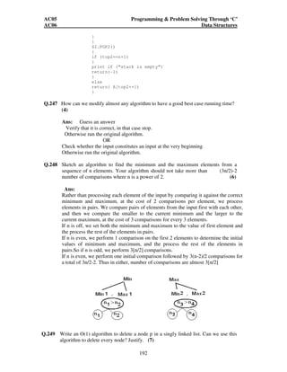 AC05 Programming  Problem Solving Through ‘C’ 
AC06 Data Structures 
Q.246 Two stacks are implemented using an array. What should be the initial values of 
top for the two stacks? Arrows show the direction of growth of the stack. 
Array A 
S1 S2 
How can we implement m stacks in a contiguous a memory. Explain how the 
stacks will grow and indicate the boundary condition. Write push and pop 
programs for such a scenario. (10) 
2 3 4 n-3 n-2 n-1 n 
S1 S2 
191 
Ans: 
Two stacks s1 and s2 can be implemented in one array A [1, 2... N] as shown in 
the following figure 
We define A[1] as the bottom of stack S1 and let S1 “grow” to the right and we define 
A[n] as the bottom of the stack S2 and S2 “grow” to the left. In this case, overflow will 
occur only S1 and S2 together have more than n elements. This technique will usually 
decrease the number of times overflow occurs. There will separate push1, push2, pop1 
and pop2 functions to be defined separately for two stacks S1 and S2. These will be 
defined as follows:- 
initial volume of top for 
stack S1 is top1=0 and 
for stack S2 is top 2=n+1 
S1. Push 1(x) 
{ 
if (top 1+1==top2) 
print if (“Stack S1 is overflowing”) 
Else 
{ 
top 1++ 
A[top1]= x 
} 
} 
S1.POP() 
{ 
if (top1==0) 
print if (“stack S1 is empty”) 
return (-1) 
} 
return (A[top--]) 
} 
S2.push2(x) 
} 
if (top1+1==top2) 
print if (“S2 is over flowing”) 
else 
{ 
top2— 
A [top2]=x 
1 
S1 
 