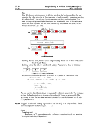 AC05 Programming  Problem Solving Through ‘C’ 
AC06 Data Structures 
} 
} 
S2.POP2() 
{ 
if (top2==n+1) 
} 
print if (“stack is empty”) 
return(-1) 
} 
else 
return( A[top2++]) 
} 
Q.247 How can we modify almost any algorithm to have a good best case running time? 
192 
(4) 
Ans: Guess an answer 
Verify that it is correct, in that case stop. 
Otherwise run the original algorithm. 
OR 
Check whether the input constitutes an input at the very beginning 
Otherwise run the original algorithm. 
Q.248 Sketch an algorithm to find the minimum and the maximum elements from a 
sequence of n elements. Your algorithm should not take more than (3n/2)-2 
number of comparisons where n is a power of 2. (6) 
Ans: 
Rather than processing each element of the input by comparing it against the correct 
minimum and maximum, at the cost of 2 comparisons per element, we process 
elements in pairs. We compare pairs of elements from the input first with each other, 
and then we compare the smaller to the current minimum and the larger to the 
current maximum, at the cost of 3 comparisons for every 3 elements. 
If n is off, we set both the minimum and maximum to the value of first element and 
the process the rest of the elements in pairs. 
If n is even, we perform 1 comparison on the first 2 elements to determine the initial 
values of minimum and maximum, and the process the rest of the elements in 
pairs.So if n is odd, we perform 3[n/2] comparisons. 
If n is even, we perform one initial comparison followed by 3(n-2)/2 comparisons for 
a total of 3n/2-2. Thus in either, number of comparisons are almost 3[n/2] 
Q.249 Write an O(1) algorithm to delete a node p in a singly linked list. Can we use this 
algorithm to delete every node? Justify. (7) 
 