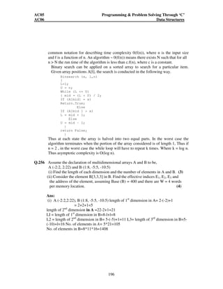 AC05 Programming  Problem Solving Through ‘C’ 
AC06 Data Structures 
Q.252 A funny tree is a binary tree such that, for each of its nodes x, the number of 
nodes in each sub tree of x is at most 2/3 the number of nodes in the tree 
rooted at x. Draw the tallest funny tree of 5 nodes. (7) 
195 
Ans: 
Q.253 Explain the term step-wise refinement. (3) 
Ans: 
Step Wise Refinement 
Refinement is a process of elaboration. Here one begins with a statement of function 
that is defined at a high-level abstraction. That is the statement describes the 
program/function conceptually but provides no information about internal working. 
Refinement causes the programmer to elaborate on the original statement providing 
more and more detail. In a stepwise refinement, at each step of refinement one or 
several instructions of the given program are decomposed into more detailed 
instructions. The successive refinement terminates when all the instructions are 
expressed in terms of atomic expressions of the language. 
Q.254 What is the difference between top-down and bottom-up, programming? (4) 
Ans: Top-down and Bottom-up Approaches 
In Top-down programming approach, we start by identifying the major modules of 
the program, decomposing them into their lower modules and iterating until the 
desired level of detail is achieved. This is also termed as Step Wise Refinement; 
starting from an abstract design, in each step the design is refined to a more concrete 
level until we reach a level where no more refinement is needed and the design can 
be implemented directly, whereas in Bottom-up programming approach, we identify 
modules that are required by programs and decide how to combine these modules to 
provide larger ones; to combine those to provide even larger ones, and so on, till we 
arrive at one big module which is the whole of the desired program. 
In Bottom-up approach, we need to use a lot of intuition to decide exactly what 
functionality a module should provide. This is not the case in Top-down approach. 
Q.255 What do you mean by complexity of an algorithm? Derive the asymptotic time 
complexity of a non recursive, binary search algorithm. (7) 
Ans: 
The term complexity is used to describe the performance of an algorithm. Typically 
performance is measured in terms of time or space. Space complexity of an 
algorithm is the amount of memory is needed to run the algorithm. Time complexity 
of an algorithm is the amount of computer time it needs to run the algorithm. Most 
 