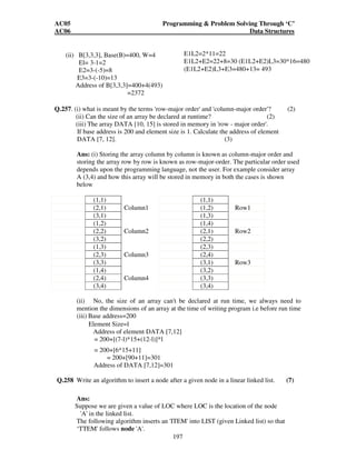 AC05 Programming  Problem Solving Through ‘C’ 
AC06 Data Structures 
common notation for describing time complexity 0(f(n)), where n is the input size 
and f is a function of n. An algorithm ~ 0(f(n)) means there exists N such that for all 
n  N the run time of the algorithm is less than c.f(n), where c is a constant. 
Binary search can be applied on a sorted array to search for a particular item. 
Given array positions A[l], the search is conducted in the following way. 
196 
Binsearch (x, l,n) 
{ 
L=l; 
U = n; 
While (L = U) 
{ mid = (L + U) / 2; 
If (A[mid] = x) 
Return.True; 
Else 
If (A[mid ]  x) 
L = mid + 1; 
Else 
U = mid - 1; 
} 
return False; 
} 
Thus at each state the array is halved into two equal parts. In the worst case the 
algorithm terminates when the portion of the array considered is of length 1, Thus if 
n = 2 , in the worst case the while loop will have to repeat k times. Where k = log n. 
Thus asymptotic complexity is O(log n). 
Q.256 Assume the declaration of multidimensional arrays A and B to be, 
A (-2:2, 2:22) and B (1:8, -5:5, -10:5) 
(i) Find the length of each dimension and the number of elements in A and B. (3) 
(ii) Consider the element B[3,3,3] in B. Find the effective indices E1, E2, E3 and 
the address of the element, assuming Base (B) = 400 and there are W = 4 words 
per memory location. (4) 
Ans: 
(i) A (-2:2,2:22), B (1:8, -5:5, -10:5) length of 1st dimension in A= 2-(-2)+1 
= 2+2+1=5 
length of 2nd dimension in A =22-2+1=21 
LI = length of 1st dimension in B=8-l+l=8 
L2 = length of 2nd dimension in B= 5-(-5)+1=11 L3= length of 3rd dimension in B=5- 
(-10)+l=16 No. of elements in A= 5*21=105 
No. of elements in B=8*11*16=1408 
 