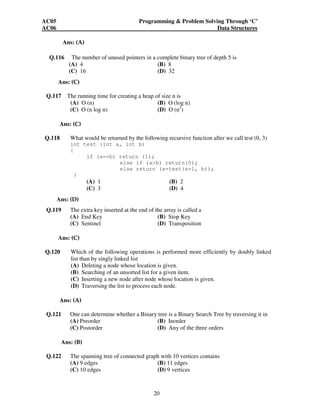 AC05 Programming  Problem Solving Through ‘C’ 
AC06 Data Structures 
20 
Ans: (A) 
Q.116 The number of unused pointers in a complete binary tree of depth 5 is 
(A) 4 (B) 8 
(C) 16 (D) 32 
Ans: (C) 
Q.117 The running time for creating a heap of size n is 
(A) O (n) (B) O (log n) 
(C) O (n log n) (D) O (n2) 
Ans: (C) 
Q.118 What would be returned by the following recursive function after we call test (0, 3) 
int test (int a, int b) 
{ 
if (a==b) return (1); 
else if (ab) return(0); 
else return (a+test(a+1, b)); 
} 
(A) 1 (B) 2 
(C) 3 (D) 4 
Ans: (D) 
Q.119 The extra key inserted at the end of the array is called a 
(A) End Key (B) Stop Key 
(C) Sentinel (D) Transposition 
Ans: (C) 
Q.120 Which of the following operations is performed more efficiently by doubly linked 
list than by singly linked list 
(A) Deleting a node whose location is given. 
(B) Searching of an unsorted list for a given item. 
(C) Inserting a new node after node whose location is given. 
(D) Traversing the list to process each node. 
Ans: (A) 
Q.121 One can determine whether a Binary tree is a Binary Search Tree by traversing it in 
(A) Preorder (B) Inorder 
(C) Postorder (D) Any of the three orders 
Ans: (B) 
Q.122 The spanning tree of connected graph with 10 vertices contains 
(A) 9 edges (B) 11 edges 
(C) 10 edges (D) 9 vertices 
 