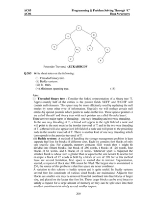 AC05 Programming  Problem Solving Through ‘C’ 
AC06 Data Structures 
Q.261 What is a binary tree? Write an algorithm for the preorder traversal of a binary 
tree using stacks. , (7) 
Ans: 
A binary tree 'T' is defined as 
A finite set of elements, called nodes, such that: either (i) or (ii) happens: 
(i) T is empty (called the 'null tree' or 'empty tree') 
(ii) T contains a distinguished node R, called the 'root' of T and the 
remaining nodes of 'T' form an ordered pair of the disjoint binary tree Tl 
and T2. 
If 'T' contains a root 'R' then the two trees Tl and T2 are called, the 'left' and 
'right' sub trees of R, respectively. 
Algorithm for the pre order traversal of a binary tree using a stack 
A binary tree T is in memory, an array 'STACK' is used to temporarily hold the 
addresses of the nodes. PROCESS is the operation that will be applied to each 
node of the tree. 
(1) Set TOP=1, STACK [1] = 
NULL and PTR= ROOT 
[initially push null onto 
Stack and initialize PTR] 
(2) repeat steps (3) to (5) while PTR != NULL 
(3) apply PROCESS to INFO[PTR] 
(4) [right child ?] 
if RIGHT[PTR] != NULL then[push on STACK] 
Set TOP=TOP+1 band STACK[TOP]=RIGHT[PTR] 
[End of IF Structure] 
(5) [Left Child ?] 
if LEFT[PTR] != NULL then: 
set PTR= LEFT[PTR] 
else [POP from STACK] 
set PTR=STACK[TOP] and TOP=TOP+1 
[End of IF structure] 
(6) Exit 
Q.262. A binary tree T has 9 nodes. The in order and preorder traversals of T 
yield the following sequences of nodes: 
In Order: EACKFHDBG 
Pre order:FAEKCDHGB 
Draw the tree T. Also give the yield of the post order traversal. (7) 
199 
Ans: 
Inorder :EACKFHDBG 
Preocder : E A E K C D H G B 
Tree ‘T’ is 
 