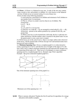 AC05 Programming  Problem Solving Through ‘C’ 
AC06 Data Structures 
Postorder Traversal -.ECKAHBGDF 
200 
Q.263 Write short notes on the following: 
(i) Threaded binary tree. 
(ii) Buddy systems. 
(iii) B - trees. 
(iv) Minimum spanning tree. (14) 
Ans: 
(i) Threaded binary tree : Consider the linked representation of a binary tree 'T. 
Approximately half of the entries is the pointer fields 'LEFT' and 'RIGHT' will 
contain null elements. This space may be more efficiently used by replacing the null 
entries by some other type of information. Specially we will replace certain null 
entries by special pointers which points to nodes in the tree. These special pointers 4 
are called 'threads' and binary trees with such pointers are called 'threaded trees'. 
There are two major types of threading: - one way threading and two way threading. 
In the one way threading of T, a thread will appear in the right field of a node and 
will point to the next node in the inorder traversal of T and in the two way threading 
of T, a thread will also appear in tl left field of a node and will point to the preceding 
node in the inorder traversal of T. There is another kind of one way threading which 
corresponds to the preorder traversal of T. 
(ii) Buddy systems: A method of handling the storage management problem is kept 
separate free lists for blocks of different sizes. Each list contains free blocks of only 
one specific size. For example, memory contains 1024 words then it might be 
divided into fifteen blocks, one block of 256 words, t blocks of 128 words, four 
blocks of 64 words, and 8 blocks of 32 words. Whenever sport is requested the 
smallest block is whose size is greater than or equal to the size needed to reserve for 
example a block of 97 words is field by a block of size of 128 but in this method 
there are several limitation, first, space is wasted due to internal fragmentation, 
second, a request of block size 300 cannot be filled. The largest size is maintained is 
256, the source of this problem is that free space are never combined 
A variation to this scheme is buddy system and is quite useful. In Buddy systems 
several free list constituets of various sized blocks are maintained. Adjacent free 
blocks are smaller size may be removed from list combined into free blocks of larger 
size, and placed on the larger size free list. These larger blocks can be used intact to 
satisfy a request for a large amount of memory or they can be split once into their 
smallest constituents to satisfy several smaller request. 
 