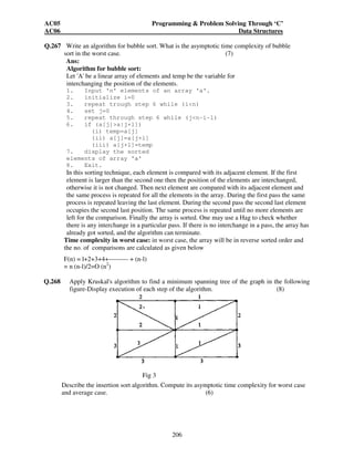 AC05 Programming  Problem Solving Through ‘C’ 
AC06 Data Structures 
205 
A+A2 + A3 + A4 = 
0 1 1 1 
+ 
0 1 1 2 
0 0 0 1 0 0 1 0 
0 1 0 1 0 0 1 1 
0 0 1 0 0 1 0 1 
+ 
0 1 2 2 
+ 
0 2 2 3 
0 1 0 1 0 0 1 1 
0 1 1 1 0 1 1 2 
0 0 1 1 0 1 1 1 
= 
0 5 6 8 
0 1 2 3 
0 3 3 5 
0 2 3 3 
Path matrix ‘P’ = 
0 1 1 1 
0 1 1 1 
0 1 1 1 
0 1 1 1 
(iii) No, G is not strongly connected. 
Q.266. What is a hash function? Describe any three hash functions. (7) 
Ans: 
Hash function : This is the function from the set 'K' of keys into the set 'L' of 
memory addresses. 
H : K L 
These are used to determine the address of a record with the use of some key. Such a 
function 'H' may not yield distinct values: it is possible that two diff keys Kl and K2 
will yield the same hash address; 
This situation is called collision and some method must be used to resolve it. 
Examples 
1. Division method: Choose a number 'm' larger than the number 'n' of keys in K: 
(The number m is usually chosen to be a prime number). The hash function 'H' is 
defined by 
H(K)= k (mod m) 
Where K(mod m ) denotes the remainder when 'K' is divided by m. 
2. Midsquare method: The key 'K' is squared, then the hash function 'H' is defined 
by 
H (K) =1 Where 1 is obtained by deleting digits from both 
ends of K2. 
3. Folding Method: The key 'K' is partitioned into a no. of parts k1, k2,……kT, 
Where each part except , possibly the last, has the same number of digits as the 
required address. Then the parts are added together, ignoring the last carry, that is 
H (k) = k1, k2,……kT,. Where the leading digits carries, if any, are ignored. 
 