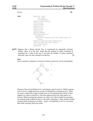 AC05 Programming  Problem Solving Through ‘C’ 
AC06 Data Structures 
214 
Ans: 
Q.273 Suppose we wish to partition the square roots of the integers from 1 to 100 in to 
two piles of fifty numbers each, such that the sum of the numbers in the first pile 
is as close as possible to the sum of the numbers in the second pile. If you could 
use minimum computer time to answer this question, what computations would 
you perform on the computer in that time? (5) 
Ans : 
According to question, sum of square roots in two piles should be as close as 
possible. For that we can add square roots of odd numbers. In one pile and square 
roots of even numbers in another pile. Since for natural numbers also if we want to 
divide into two piles according to nearest equal sum requirement above solution 
will work i.e.1+3+………………….+99, 2+4+ …………..+100.Square root is a 
strictly increasing function for positive numbers. So result holds for square root 
also. 
Computations 
1. Check whether no. is odd or even dividing by two, module is zero or not. 
2. Add the variable sum computation time for n nos. It will require 
(n) time. 
Q.274 Farely fractions of level one is defined as sequence (0/1, 1/1). This sequence is 
extended in level two to form a sequence (0/1, ½, 1/1), sequence (0/1, 1/3, ½, 2/3, 
1/1) at level three, sequence (0/1, ¼, 1/3, ½, 2/3, ¾, 1/1) at level four, so that at 
each level n, a new fraction (a+b) / (c+d) is inserted between two neighbour 
fractions a/c and b/d only if c+d = n. Devise a procedure, which for a number n 
entered by the user creates – by constantly extending it – a linked list of fractions at 
 
