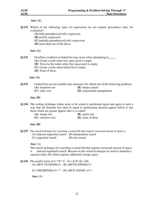 AC05 Programming  Problem Solving Through ‘C’ 
AC06 Data Structures 
22 
Ans: (A) 
Q.131 Which of the following types of expressions do not require precedence rules for 
evaluation? 
(A) fully parenthesised infix expression 
(B) postfix expression 
(C) partially parenthesised infix expression 
(D) more than one of the above 
Ans: (A) 
Q.132 Overflow condition in linked list may occur when attempting to_____ 
(A) Create a node when free space pool is empty. 
(B) Traverse the nodes when free space pool is empty. 
(C) Create a node when linked list is empty. 
(D) None of these. 
Ans: (A) 
Q.133 Linked lists are not suitable data structures for which one of the following problems 
(A) insertion sort (B) binary search 
(C) radix sort (D) polynomial manipulation 
Ans: (B) 
Q.134 The sorting technique where array to be sorted is partitioned again and again in such a 
way that all elements less than or equal to partitioning element appear before it and 
those which are greater appear after it, is called 
(A) merge sort (B) quick sort 
(C) selection sort (D) none of these 
Ans: (B) 
Q.135 The search technique for searching a sorted file that requires increased amount of space is 
(A) indexed sequential search (B) interpolation search 
(C) sequential search (D) tree search 
Ans: (A) 
The search technique for searching a sorted file that requires increased amount of space 
is indexed sequential search. Because in this search technique we need to maintain a 
separate index file which requires additional storage space. 
Q.136 The postfix form of A ^ B * C - D + E/ F/ (G + H), 
(A) AB^C*D-EF/GH+/+ (B) AB^CD-EP/GH+/+* 
(C) ABCDEFGH+//+-*^ (D) AB^D +EFGH +//*+ 
Ans: (A) 
 