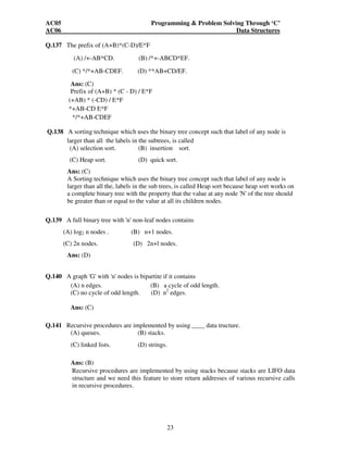 AC05 Programming  Problem Solving Through ‘C’ 
AC06 Data Structures 
23 
Q.137 The prefix of (A+B)*(C-D)/E*F 
(A) /+-AB*CD. (B) /*+-ABCD*EF. 
(C) */*+AB-CDEF. (D) **AB+CD/EF. 
Ans: (C) 
Prefix of (A+B) * (C - D) / E*F 
(+AB) * (-CD) / E*F 
*+AB-CD E*F 
*/*+AB-CDEF 
Q.138 A sorting technique which uses the binary tree concept such that label of any node is 
larger than all the labels in the subtrees, is called 
(A) selection sort. (B) insertion sort. 
(C) Heap sort. (D) quick sort. 
Ans: (C) 
A Sorting technique which uses the binary tree concept such that label of any node is 
larger than all the, labels in the sub trees, is called Heap sort because heap sort works on 
a complete binary tree with the property that the value at any node 'N' of the tree should 
be greater than or equal to the value at all its children nodes. 
Q.139 A full binary tree with 'n' non-leaf nodes contains 
(A) log2 n nodes . (B) n+1 nodes. 
(C) 2n nodes. (D) 2n+l nodes. 
Ans: (D) 
Q.140 A graph 'G' with 'n' nodes is bipartite if it contains 
(A) n edges. (B) a cycle of odd length. 
(C) no cycle of odd length. (D) n2 edges. 
Ans: (C) 
Q.141 Recursive procedures are implemented by using ____ data tructure. 
(A) queues. (B) stacks. 
(C) linked lists. (D) strings. 
Ans: (B) 
Recursive procedures are implemented by using stacks because stacks are LIFO data 
structure and we need this feature to store return addresses of various recursive calls 
in recursive procedures. 
 