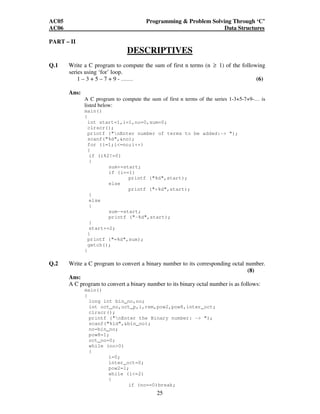 AC05 Programming  Problem Solving Through ‘C’ 
AC06 Data Structures 
25 
PART – II 
DESCRIPTIVES 
Q.1 Write a C program to compute the sum of first n terms (n ≥ 1) of the following 
series using ‘for’ loop. 
1 – 3 + 5 – 7 + 9 - …… (6) 
Ans: 
A C program to compute the sum of first n terms of the series 1-3+5-7+9-… is 
listed below: 
main() 
{ 
int start=1,i=1,no=0,sum=0; 
clrscr(); 
printf (nEnter number of terms to be added:- ); 
scanf(%d,no); 
for (i=1;i=no;i++) 
{ 
if (i%2!=0) 
{ 
sum+=start; 
if (i==1) 
printf (%d,start); 
else 
printf (+%d,start); 
} 
else 
{ 
sum-=start; 
printf (-%d,start); 
} 
start+=2; 
} 
printf (=%d,sum); 
getch(); 
} 
Q.2 Write a C program to convert a binary number to its corresponding octal number. 
(8) 
Ans: 
A C program to convert a binary number to its binary octal number is as follows: 
main() 
{ 
long int bin_no,no; 
int oct_no,oct_p,i,rem,pow2,pow8,inter_oct; 
clrscr(); 
printf (nEnter the Binary number: - ); 
scanf(%ld,bin_no); 
no=bin_no; 
pow8=1; 
oct_no=0; 
while (no0) 
{ 
i=0; 
inter_oct=0; 
pow2=1; 
while (i=2) 
{ 
if (no==0)break; 
 