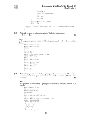 AC05 Programming  Problem Solving Through ‘C’ 
AC06 Data Structures 
rem=no%10; 
inter_oct+=rem*pow2; 
i++; 
pow2*=2; 
no/=10; 
} 
oct_no+=inter_oct*pow8; 
pow8*=10; 
} 
printf (nOctal Equivalent for %ld = %d,bin_no,oct_no); 
getch(); 
26 
} 
Q.3 Write a C program to print out n values of the following sequence. 
1 –1 1 –1 1 … (6) 
Ans: 
A C program to print n values of following sequence 1 –1 1 –1 1 … is listed 
below: 
#includestdio.h 
#includeconio.h 
main() 
{ 
int i,j,n,k; 
clrscr(); 
printf(n enter number n); 
scanf(%d,n); 
k=1; 
for(i=1;i=n;i++) 
{ 
for(j=1;j=i;j++) 
printf(%d,k); 
printf(t); 
} 
getch(); 
} 
Q.4 Write a C program to test whether a given pair of numbers are amicable numbers. 
(Amicable number are pairs of numbers each of whose divisors add to the other 
number) (8) 
Ans: 
A C program to test whether a given pair of numbers is amicable numbers is as 
follows: 
#includestdio.h 
#includeconio.h 
#includemath.h 
void main() 
{ 
int i,j,n,sum_i=0,sum_j=0; 
clrscr(); 
printf(enter any two numbers ); 
scanf(%d%d,i,j); 
for(n=1;ni;n++) 
{ 
if (i%n==0) 
sum_i+=n; 
} 
for (n=1;nj;n++) 
 