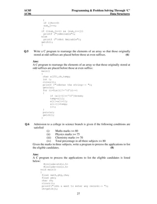 AC05 Programming  Problem Solving Through ‘C’ 
AC06 Data Structures 
{ 
if (j%n==0) 
sum_j+=n; 
} 
if ((sum_j==i)  (sum_i==j)) 
27 
printf (nAmicable); 
else 
printf (nNot Amicable); 
getch(); 
} 
Q.5 Write a C program to rearrange the elements of an array so that those originally 
stored at odd suffixes are placed before those at even suffixes. (6) 
Ans: 
A C program to rearrange the elements of an array so that those originally stored at 
odd suffixes are placed before those at even suffixs: 
main() 
{ 
char a[25],ch,temp; 
int i; 
clrscr(); 
printf (nEnter the string:- ); 
gets(a); 
for (i=0;a[i]!='0';i++) 
{ 
if (a[i+1]=='0')break; 
temp=a[i]; 
a[i]=a[i+1]; 
a[i+1]=temp; 
i++; 
} 
puts(a); 
getch(); 
} 
Q.6 Admission to a college in science branch is given if the following conditions are 
satisfied 
(i) Maths marks = 80 
(ii) Physics marks = 75 
(iii) Chemistry marks = 70 
(iv) Total percentage in all three subjects = 80 
Given the marks in three subjects, write a program to process the applications to list 
the eligible candidates. (8) 
Ans: 
A C program to process the applications to list the eligible candidates is listed 
below: 
#includestdio.h 
#includeconio.h 
void main() 
{ 
float math,phy,che; 
float per; 
char ch; 
clrscr(); 
printf(nDo u want to enter any record:- ); 
ch=getch(); 
 