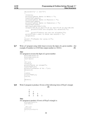 AC05 Programming  Problem Solving Through ‘C’ 
AC06 Data Structures 
while(ch=='y' || ch=='Y') 
{ 
clrscr(); 
printf(nEnter Marks in Math:- ); 
scanf(%f,math); 
printf(nEnter Marks in Physics:- ); 
scanf(%f,phy); 
printf(nEnter Marks in Chemistry:- ); 
scanf(%f,che); 
per=(math+phy+che)/3.00; 
if(math=80.00  phy=75.00  che=70.00  per=80.00) 
printf(nYou are eligible for selection.); 
28 
else 
printf(nSorry you are not eligible!!); 
printf(nDo u want to enter new record:- ); 
ch=getch(); 
} 
printf (nThanks for using it!); 
getch(); 
} 
Q.7 Write a C program using while loop to reverse the digits of a given number. (for 
example, If number is=12345 then output number is= 54321) (5) 
Ans: 
A C program to reverse the digits of a given number: 
#includestdio.h 
#includeconio.h 
void main() 
{ 
int n,r; 
clrscr(); 
printf(enter an integer); 
scanf(%d,n); 
printf(nreverse of %d : ,n); 
while(n0) 
{ 
r=n%10; 
printf(%d,r); 
n=n/10; 
} 
getch(); 
} 
Q.8 Write C program to produce 10 rows of the following form of Floyd’s triangle 
(5) 
1 
0 1 
1 0 1 
0 1 0 1 
Ans: 
A C program to produce 10 rows of Floyd’s triangle is: 
#includeconio.h 
void main() 
{ 
int i,j; 
clrscr(); 
for(i=1;i=10;i++) 
{ 
 