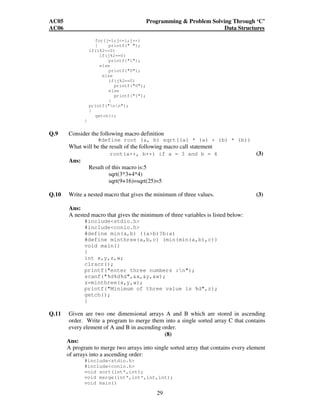 AC05 Programming  Problem Solving Through ‘C’ 
AC06 Data Structures 
29 
for(j=1;j=i;j++) 
{ printf( ); 
if(i%2==0) 
if(j%2==0) 
printf(1); 
else 
printf(0); 
else 
if(j%2==0) 
printf(0); 
else 
printf(1); 
} 
printf(nn); 
} 
getch(); 
} 
Q.9 Consider the following macro definition 
#define root (a, b) sqrt((a) * (a) + (b) * (b)) 
What will be the result of the following macro call statement 
root(a++, b++) if a = 3 and b = 4 (3) 
Ans: 
Result of this macro is:5 
sqrt(3*3+4*4) 
sqrt(9+16)=sqrt(25)=5 
Q.10 Write a nested macro that gives the minimum of three values. (3) 
Ans: 
A nested macro that gives the minimum of three variables is listed below: 
#includestdio.h 
#includeconio.h 
#define min(a,b) ((ab)?b:a) 
#define minthree(a,b,c) (min(min(a,b),c)) 
void main() 
{ 
int x,y,z,w; 
clrscr(); 
printf(enter three numbers :n); 
scanf(%d%d%d,x,y,w); 
z=minthree(x,y,w); 
printf(Minimum of three value is %d,z); 
getch(); 
} 
Q.11 Given are two one dimensional arrays A and B which are stored in ascending 
order. Write a program to merge them into a single sorted array C that contains 
every element of A and B in ascending order. 
(8) 
Ans: 
A program to merge two arrays into single sorted array that contains every element 
of arrays into a ascending order: 
#includestdio.h 
#includeconio.h 
void sort(int*,int); 
void merge(int*,int*,int,int); 
void main() 
 