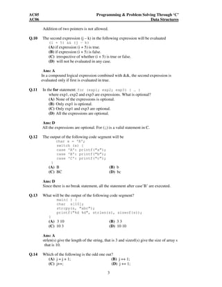 AC05 Programming & Problem Solving Through ‘C’ 
AC06 Data Structures 
Addition of two pointers is not allowed. 
Q.10 The second expression (j – k) in the following expression will be evaluated 
(i + 5) && (j – k) 
(A) if expression (i + 5) is true. 
(B) if expression (i + 5) is false. 
(C) irrespective of whether (i + 5) is true or false. 
(D) will not be evaluated in any case. 
Ans: A 
In a compound logical expression combined with &&, the second expression is 
evaluated only if first is evaluated in true. 
Q.11 In the for statement: for (exp1; exp2; exp3) { … } 
where exp1, exp2 and exp3 are expressions. What is optional? 
(A) None of the expressions is optional. 
(B) Only exp1 is optional. 
(C) Only exp1 and exp3 are optional. 
(D) All the expressions are optional. 
Ans: D 
All the expressions are optional. For (;;) is a valid statement in C. 
Q.12 The output of the following code segment will be 
3 
char x = ‘B’; 
switch (x) { 
case ‘A’: printf(“a”); 
case ‘B’: printf(“b”); 
case ‘C’: printf(“c”); 
} 
(A) B (B) b 
(C) BC (D) bc 
Ans: D 
Since there is no break statement, all the statement after case’B’ are executed. 
Q.13 What will be the output of the following code segment? 
main( ) { 
char s[10]; 
strcpy(s, “abc”); 
printf(“%d %d”, strlen(s), sizeof(s)); 
} 
(A) 3 10 (B) 3 3 
(C) 10 3 (D) 10 10 
Ans: A 
strlen(s) give the length of the string, that is 3 and sizeof(s) give the size of array s 
that is 10. 
Q.14 Which of the following is the odd one out? 
(A) j = j + 1; (B) j =+ 1; 
(C) j++; (D) j += 1; 
 
