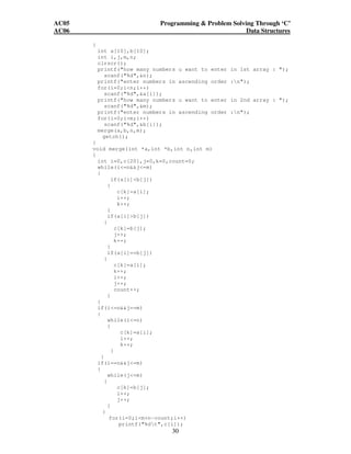 AC05 Programming  Problem Solving Through ‘C’ 
AC06 Data Structures 
30 
{ 
int a[10],b[10]; 
int i,j,m,n; 
clrscr(); 
printf(how many numbers u want to enter in 1st array : ); 
scanf(%d,n); 
printf(enter numbers in ascending order :n); 
for(i=0;in;i++) 
scanf(%d,a[i]); 
printf(how many numbers u want to enter in 2nd array : ); 
scanf(%d,m); 
printf(enter numbers in ascending order :n); 
for(i=0;im;i++) 
scanf(%d,b[i]); 
merge(a,b,n,m); 
getch(); 
} 
void merge(int *a,int *b,int n,int m) 
{ 
int i=0,c[20],j=0,k=0,count=0; 
while(i=nj=m) 
{ 
if(a[i]b[j]) 
{ 
c[k]=a[i]; 
i++; 
k++; 
} 
if(a[i]b[j]) 
{ 
c[k]=b[j]; 
j++; 
k++; 
} 
if(a[i]==b[j]) 
{ 
c[k]=a[i]; 
k++; 
i++; 
j++; 
count++; 
} 
} 
if(i=nj==m) 
{ 
while(i=n) 
{ 
c[k]=a[i]; 
i++; 
k++; 
} 
} 
if(i==nj=m) 
{ 
while(j=m) 
{ 
c[k]=b[j]; 
i++; 
j++; 
} 
} 
for(i=0;im+n-count;i++) 
printf(%dt,c[i]); 
 