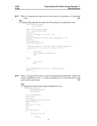 AC05 Programming  Problem Solving Through ‘C’ 
AC06 Data Structures 
31 
} 
Q.12 Write a C program that reads the text and counts all occurrences of a particular 
word. (6) 
Ans: 
A C program that reads the text and count all occurrences of a particular word: 
#include string.h 
void main() 
{ 
char a[100],b[20],c[20]; 
int i,count=0,k=0,len; 
clrscr(); 
printf (nEnter a string:- ); 
gets(a); 
printf(nEnter the word to be searched:- ); 
gets(b); 
len=strlen(a); 
for(i=0;i=len;i++) 
{ 
//Assuming Space , Tab and NULL as word separator 
if(a[i]==32 || a[i]=='t' || a[i]=='0') 
{ 
c[k]='0'; 
if(strcmp(b,c)==0)count++; 
k=0; 
} 
else 
{ 
c[k]=a[i]; 
k++; 
} 
} 
printf(Occurance of %s is = %d,b,count); 
getch(); 
} 
Q.13 Write a C program that reads a string from keyboard and determines whether the 
string is palindrome or not. (A string is palindrome if it is read from left or right 
gives you the same string) (8) 
Ans: 
A C program to check if input string is palindrome or not: 
#includestdio.h 
#includeconio.h 
void main() 
{ 
int i,j,k,flag=1; 
char a[20]; 
clrscr(); 
printf(enter any word:n); 
scanf(%s,a); 
i=0; 
while(a[i]!='0') 
i++; 
k=i; 
for(j=0;jk/2;) 
{ 
if(a[j]!=a[i-1]) 
{ 
flag=0; 
 