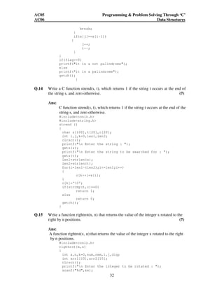 AC05 Programming  Problem Solving Through ‘C’ 
AC06 Data Structures 
32 
break; 
} 
if(a[j]==a[i-1]) 
{ 
j++; 
i--; 
} 
} 
if(flag==0) 
printf(it is a not palindrome); 
else 
printf(it is a palindrome); 
getch(); 
} 
Q.14 Write a C function strend(s, t), which returns 1 if the string t occurs at the end of 
the string s, and zero otherwise. (7) 
Ans: 
C function strend(s, t), which returns 1 if the string t occurs at the end of the 
string s, and zero otherwise. 
#includeconio.h 
#includestring.h 
strend () 
{ 
char s[100],t[20],c[20]; 
int i,j,k=0,len1,len2; 
clrscr(); 
printf(n Enter the string : ); 
gets(s); 
printf(n Enter the string to be searched for : ); 
gets(t); 
len1=strlen(s); 
len2=strlen(t); 
for(i=len1-(len2);i=len1;i++) 
{ 
c[k++]=s[i]; 
} 
c[k]='0'; 
if(strcmp(t,c)==0) 
return 1; 
else 
return 0; 
getch(); 
} 
Q.15 Write a function rightrot(x, n) that returns the value of the integer x rotated to the 
right by n positions. (7) 
Ans: 
A function rightrot(x, n) that returns the value of the integer x rotated to the right 
by n positions. 
#includeconio.h 
rightrot(x,n) 
{ 
int x,n,k=0,num,rem,i,j,dig; 
int arr1[10],arr2[10]; 
clrscr(); 
printf(n Enter the integer to be rotated : ); 
scanf(%d,x); 
 