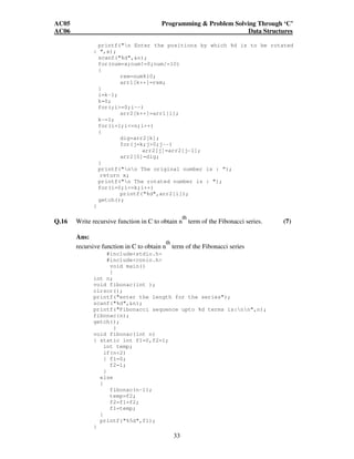 AC05 Programming  Problem Solving Through ‘C’ 
AC06 Data Structures 
printf(n Enter the positions by which %d is to be rotated 
33 
: ,x); 
scanf(%d,n); 
for(num=x;num!=0;num/=10) 
{ 
rem=num%10; 
arr1[k++]=rem; 
} 
i=k-1; 
k=0; 
for(;i=0;i--) 
arr2[k++]=arr1[i]; 
k-=1; 
for(i=1;i=n;i++) 
{ 
dig=arr2[k]; 
for(j=k;j0;j--) 
arr2[j]=arr2[j-1]; 
arr2[0]=dig; 
} 
printf(nn The original number is : “); 
return x; 
printf(n The rotated number is : ); 
for(i=0;i=k;i++) 
printf(%d,arr2[i]); 
getch(); 
} 
Q.16 Write recursive function in C to obtain n 
th 
term of the Fibonacci series. (7) 
Ans: 
recursive function in C to obtain n 
th 
term of the Fibonacci series 
#includestdio.h 
#includeconio.h 
void main() 
{ 
int n; 
void fibonac(int ); 
clrscr(); 
printf(enter the length for the series); 
scanf(%d,n); 
printf(Fibonacci sequence upto %d terms is:nn,n); 
fibonac(n); 
getch(); 
} 
void fibonac(int n) 
{ static int f1=0,f2=1; 
int temp; 
if(n2) 
{ f1=0; 
f2=1; 
} 
else 
{ 
fibonac(n-1); 
temp=f2; 
f2=f1+f2; 
f1=temp; 
} 
printf(%5d,f1); 
} 
 
