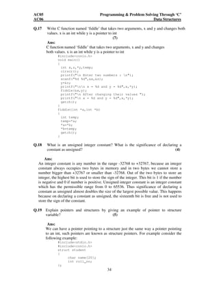 AC05 Programming  Problem Solving Through ‘C’ 
AC06 Data Structures 
Q.17 Write C function named ‘fiddle’ that takes two arguments, x and y and changes both 
values. x is an int while y is a pointer to int 
34 
(7) 
Ans: 
C function named ‘fiddle’ that takes two arguments, x and y and changes 
both values. x is an int while y is a pointer to int 
#includeconio.h 
void main() 
{ 
int x,z,*y,temp; 
clrscr(); 
printf(n Enter two numbers : n); 
scanf(%d %d,x,z); 
y=z; 
printf(nn x = %d and y = %d,x,*y); 
fiddle(x,y); 
printf(n After changing their values ); 
printf(n x = %d and y = %d,x,*y); 
getch(); 
} 
fiddle(int *a,int *b) 
{ 
int temp; 
temp=*a; 
*a=*b; 
*b=temp; 
getch(); 
} 
Q.18 What is an unsigned integer constant? What is the significance of declaring a 
constant as unsigned? (4) 
Ans: 
An integer constant is any number in the range -32768 to +32767, because an integer 
constant always occupies two bytes in memory and in two bytes we cannot store a 
number bigger than +32767 or smaller than -32768. Out of the two bytes to store an 
integer, the highest bit is used to store the sign of the integer. This bit is 1 if the number 
is negative and 0 if number is positive. Unsigned integer constant is an integer constant 
which has the permissible range from 0 to 65536. Thus significance of declaring a 
constant as unsigned almost doubles the size of the largest possible value. This happens 
because on declaring a constant as unsigned, the sixteenth bit is free and is not used to 
store the sign of the constant. 
Q.19 Explain pointers and structures by giving an example of pointer to structure 
variable? (5) 
Ans: 
We can have a pointer pointing to a structure just the same way a pointer pointing 
to an int, such pointers are known as structure pointers. For example consider the 
following example: 
#includestdio.h 
#includeconio.h 
struct student 
{ 
char name[20]; 
int roll_no; 
}; 
 