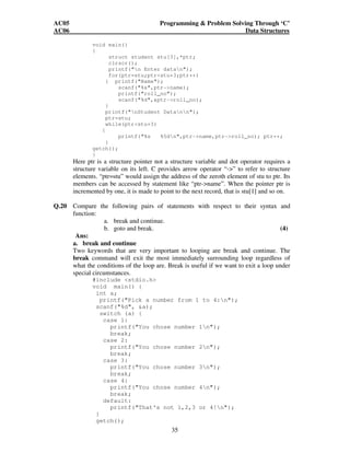 AC05 Programming  Problem Solving Through ‘C’ 
AC06 Data Structures 
35 
void main() 
{ 
struct student stu[3],*ptr; 
clrscr(); 
printf(n Enter datan); 
for(ptr=stu;ptrstu+3;ptr++) 
{ printf(Name); 
scanf(%s,ptr-name); 
printf(roll_no); 
scanf(%d,ptr-roll_no); 
} 
printf(nStudent Datann); 
ptr=stu; 
while(ptrstu+3) 
{ 
printf(%s %5dn,ptr-name,ptr-roll_no); ptr++; 
} 
getch(); 
} 
Here ptr is a structure pointer not a structure variable and dot operator requires a 
structure variable on its left. C provides arrow operator “-” to refer to structure 
elements. “ptr=stu” would assign the address of the zeroth element of stu to ptr. Its 
members can be accessed by statement like “ptr-name”. When the pointer ptr is 
incremented by one, it is made to point to the next record, that is stu[1] and so on. 
Q.20 Compare the following pairs of statements with respect to their syntax and 
function: 
a. break and continue. 
b. goto and break. (4) 
Ans: 
a. break and continue 
Two keywords that are very important to looping are break and continue. The 
break command will exit the most immediately surrounding loop regardless of 
what the conditions of the loop are. Break is useful if we want to exit a loop under 
special circumstances. 
#include stdio.h 
void main() { 
int a; 
printf(Pick a number from 1 to 4:n); 
scanf(%d, a); 
switch (a) { 
case 1: 
printf(You chose number 1n); 
break; 
case 2: 
printf(You chose number 2n); 
break; 
case 3: 
printf(You chose number 3n); 
break; 
case 4: 
printf(You chose number 4n); 
break; 
default: 
printf(That's not 1,2,3 or 4!n); 
} 
getch(); 
 