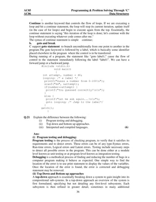 AC05 Programming  Problem Solving Through ‘C’ 
AC06 Data Structures 
36 
} 
Continue is another keyword that controls the flow of loops. If we are executing a 
loop and hit a continue statement, the loop will stop its current iteration, update itself 
(in the case of for loops) and begin to execute again from the top. Essentially, the 
continue statement is saying this iteration of the loop is done; let's continue with the 
loop without executing whatever code comes after me. 
The syntax of continue statement is simple continue; 
b. goto and break 
C support goto statement to branch unconditionally from one point to another in the 
program.The goto keyword is followed by a label, which is basically some identifier 
placed elsewhere in the program where the control is to be transferred. 
During running of a program, the statement like “goto label1;” cause the flow of 
control to the statement immediately following the label “label1”. We can have a 
forward jump or a backward jump. 
#include stdio.h 
void main() 
{ 
int attempt, number = 46; 
looping: /* a label */ 
printf(Guess a number from 0-100n); 
scanf(%d, attempt); 
if(number==attempt) { 
printf(You guessed correctly!nn); 
} 
else { 
printf(Let me ask again...nn); 
goto looping; /* Jump to the label*/ 
} 
getch(); 
} 
Q.21 Explain the difference between the following: 
(i) Program testing and debugging. 
(ii) Top down and bottom up approaches. 
(iii) Interpreted and compiled languages. (6) 
Ans: 
(i) Program testing and debugging: 
Program testing is the process of checking program, to verify that it satisfies its 
requirements and to detect errors. These errors can be of any type-Syntax errors, 
Run-time errors, Logical errors and Latent errors. Testing include necessary steps 
to detect all possible errors in the program. This can be done either at a module 
level known as unit testing or at program level known as integration testing. 
Debugging is a methodical process of finding and reducing the number of bugs in a 
computer program making it behave as expected. One simple way to find the 
location of the error is to use print statement to display the values of the variables. 
Once the location of the error is found, the error is corrected and debugging 
statement may be removed. 
(ii) Top Down and Bottom up approaches 
A top-down approach is essentially breaking down a system to gain insight into its 
compositional sub-systems. In a top-down approach an overview of the system is 
first formulated, specifying but not detailing any first-level subsystems. Each 
subsystem is then refined in greater detail, sometimes in many additional 
 