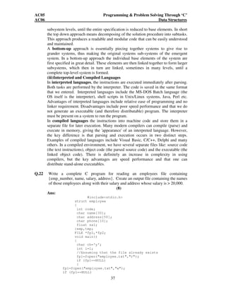 AC05 Programming  Problem Solving Through ‘C’ 
AC06 Data Structures 
subsystem levels, until the entire specification is reduced to base elements. In short 
the top down approach means decomposing of the solution procedure into subtasks. 
This approach produces a readable and modular code that can be easily understood 
and maintained. 
A bottom-up approach is essentially piecing together systems to give rise to 
grander systems, thus making the original systems sub-systems of the emergent 
system. In a bottom-up approach the individual base elements of the system are 
first specified in great detail. These elements are then linked together to form larger 
subsystems, which then in turn are linked, sometimes in many levels, until a 
complete top-level system is formed. 
(iii)Interpreted and Compiled Languages 
In interpreted languages, the instructions are executed immediately after parsing. 
Both tasks are performed by the interpreter. The code is saved in the same format 
that we entered. Interpreted languages include the MS-DOS Batch language (the 
OS itself is the interpreter), shell scripts in Unix/Linux systems, Java, Perl etc. 
Advantages of interpreted languages include relative ease of programming and no 
linker requirement. Disadvantages include poor speed performance and that we do 
not generate an executable (and therefore distributable) program. The interpreter 
must be present on a system to run the program. 
In compiled languages the instructions into machine code and store them in a 
separate file for later execution. Many modern compilers can compile (parse) and 
execute in memory, giving the 'appearance' of an interpreted language. However, 
the key difference is that parsing and execution occurs in two distinct steps. 
Examples of compiled languages include Visual Basic, C/C++, Delphi and many 
others. In a compiled environment, we have several separate files like: source code 
(the text instructions), object code (the parsed source code) and the executable (the 
linked object code). There is definitely an increase in complexity in using 
compilers, but the key advantages are speed performance and that one can 
distribute stand-alone executables. 
Q.22 Write a complete C program for reading an employees file containing 
{emp_number, name, salary, address}. Create an output file containing the names 
of those employees along with their salary and address whose salary is  20,000. 
37 
(8) 
Ans: 
#includestdio.h 
struct employee 
{ 
int code; 
char name[30]; 
char address[50]; 
char phone[10]; 
float sal; 
}emp,tmp; 
FILE *fp1,*fp2; 
void main() 
{ 
char ch='y'; 
int i=1; 
//Assuming that the file already exists 
fp1=fopen(employee.txt,r); 
if (fp1==NULL) 
{ 
fp1=fopen(employee.txt,w); 
if (fp1==NULL) 
 