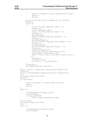 AC05 Programming  Problem Solving Through ‘C’ 
AC06 Data Structures 
38 
{ 
printf (nUnable to create Employee.txt file); 
getch(); 
exit(); 
} 
printf (nNo Data found in Employee.txt. Add new 
records); 
while (1) 
{ 
printf (nEnter Employee Code:- ); 
flushall(); 
scanf (%d,emp.code); 
printf (nEnter Employee Name:- ); 
flushall(); 
gets(emp.name); 
printf (nEnter Employee Address:- ); 
flushall(); 
gets(emp.address); 
printf (nEnter Employee Phone Number:- ); 
flushall(); 
gets(emp.phone); 
printf (nEnter Employee Salary:- ); 
flushall(); 
scanf(%f,emp.sal); 
//Writing records to Employee.txt file 
fwrite(emp, sizeof(emp),1,fp1); 
printf (nDo u want to add more records (y/n):- 
); 
flushall(); 
scanf(%c,ch); 
if (ch=='n' || ch=='N')break; 
} 
fclose(fp1); 
fp1=fopen(employee.txt,r); 
} 
printf (nList of Employees having Salary greater than 
20000n); 
printf (nCodetNamettAddresstPhone No.tSalaryn); 
i=1; 
fp2=fopen(Output.txt,w); 
getch(); 
if (fp2==NULL) 
{ 
printf (nUnable to create Output filen); 
getch(); 
exit(); 
} 
while (1) 
{ 
i=fread(emp,sizeof(emp),1,fp1); 
if(i==0)break; 
if (emp.sal20000) 
fwrite (emp,sizeof(emp),1,fp2); 
} 
fclose (fp2); 
fp2=fopen(output.txt,r); 
i=1; 
while (1) 
{ 
i=fread(emp,sizeof(emp),1,fp2); 
if(i==0)break; 
 