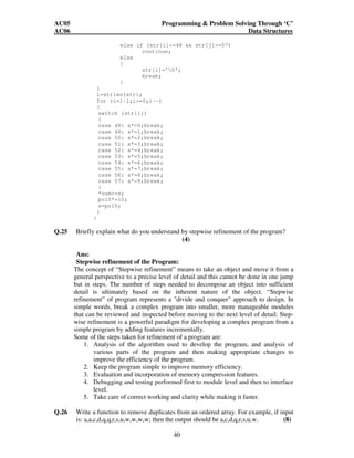 AC05 Programming  Problem Solving Through ‘C’ 
AC06 Data Structures 
else if (str[i]=48  str[j]=57) 
40 
continue; 
else 
{ 
str[i]='0'; 
break; 
} 
} 
l=strlen(str); 
for (i=l-1;i=0;i--) 
{ 
switch (str[i]) 
{ 
case 48: s*=0;break; 
case 49: s*=1;break; 
case 50: s*=2;break; 
case 51: s*=3;break; 
case 52: s*=4;break; 
case 53: s*=5;break; 
case 54: s*=6;break; 
case 55: s*=7;break; 
case 56: s*=8;break; 
case 57: s*=9;break; 
} 
*num+=s; 
po10*=10; 
s=po10; 
} 
} 
Q.25 Briefly explain what do you understand by stepwise refinement of the program? 
(4) 
Ans: 
Stepwise refinement of the Program: 
The concept of “Stepwise refinement” means to take an object and move it from a 
general perspective to a precise level of detail and this cannot be done in one jump 
but in steps. The number of steps needed to decompose an object into sufficient 
detail is ultimately based on the inherent nature of the object. “Stepwise 
refinement” of program represents a divide and conquer approach to design. In 
simple words, break a complex program into smaller, more manageable modules 
that can be reviewed and inspected before moving to the next level of detail. Step-wise 
refinement is a powerful paradigm for developing a complex program from a 
simple program by adding features incrementally. 
Some of the steps taken for refinement of a program are: 
1. Analysis of the algorithm used to develop the program, and analysis of 
various parts of the program and then making appropriate changes to 
improve the efficiency of the program. 
2. Keep the program simple to improve memory efficiency. 
3. Evaluation and incorporation of memory compression features. 
4. Debugging and testing performed first to module level and then to interface 
level. 
5. Take care of correct working and clarity while making it faster. 
Q.26 Write a function to remove duplicates from an ordered array. For example, if input 
is: a,a,c,d,q,q,r,s,u,w,w,w,w; then the output should be a,c,d,q,r,s,u,w. (8) 
 