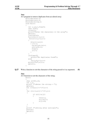 AC05 Programming  Problem Solving Through ‘C’ 
AC06 Data Structures 
Ans: 
A C program to remove duplicates from an odered array: 
41 
#includestdio.h 
#includeconio.h 
#includestring.h 
void main() 
{ 
int i,j,k,l,flag=0; 
char a[50]; 
clrscr(); 
printf(enter the characters in the array); 
gets(a); 
l=strlen(a); 
for(i=0;il-1;i++) 
for(j=i+1;jl;j++) 
{ 
if(a[i]==a[j]) 
{ l=l-1; 
for(k=j;kl;k++) 
a[k]=a[k+1]; 
flag=1; 
j=j-1; 
} 
} 
if(flag==0) 
printf(No duplicates found); 
else 
for(i=0;il;i++) 
printf(%c,a[i]); 
getch(); 
} 
Q.27 Write a function to sort the characters of the string passed to it as argument. (8) 
Ans: 
A C function to sort the characters of the string: 
main() 
{ 
char a[100],ch; 
int i,j; 
printf (nEnter the string:- ); 
gets(a); 
for (i=0;a[i]!='0';i++) 
{ 
for (j=i+1;a[j]!='0';j++) 
{ 
if (a[i]a[j]) 
{ 
ch=a[i]; 
a[i]=a[j]; 
a[j]=ch; 
} 
} 
} 
printf (nString after sortingn); 
puts(a); 
getch(); 
} 
 