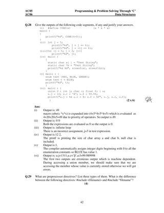 AC05 Programming  Problem Solving Through ‘C’ 
AC06 Data Structures 
Q.28 Give the outputs of the following code segments, if any and justify your answers. 
(i) #define CUBE(x) (x * x * x) 
main( ) 
{ 
printf(“%d”, CUBE(4+5)); 
42 
} 
(ii) int j = 5; 
printf(“%d”, j = j == 6); 
printf(“%d”, j = ++j == 6); 
(iii)for (j = 0; j = 3; j++) 
printf(“%d”, j); 
(iv) main( ) 
{ 
static char a[ ] = “Test String”; 
static char *b = “Test String”; 
printf(“%d %d”, sizeof(a), sizeof(b)); 
} 
(v) main( ) { 
enum test {RED, BLUE, GREEN}; 
enum test t = BLUE; 
printf(“%d”, t); 
} 
(vi) main( ) { 
union U { int j; char c; float f; } u; 
u.j = 10; u.c = ‘A’; u.f = 99.99; 
printf(“u.j = %d u.c = %c u.f = %f”, u.j, u.c, u.f); 
} (2 x 6) 
Ans: 
(i) Output is: 49 
macro cube(x *x*x) is expanded into (4+5*4+5*4+5) which is evaluated as 
4+20+20+5=49 due to priority of operators. So output is 49. 
(ii) Output is: 0 0 
Both the expressions are evaluated as 0 so the output is 0. 
(iii) Output is: infinite loop 
There is an incorrect assignment, j=3 in test expression. 
(iv) Output is:12 2, 
The printf is printing the size of char array a and char b, null char is 
included. 
(v) Output is:1, 
The compiler automatically assigns integer digits beginning with 0 to all the 
enumeration constants so BLUE has value 1. 
(vi) Output is: u.j=1311,u.c=’’,u.f=99.989998 
The first two outputs are erroneous output which is machine dependent. 
During accessing a union member, we should make sure that we are 
accessing the member whose value is currently stored otherwise we will get 
errors. 
Q.29 What are preprocessor directives? List three types of them. What is the difference 
between the following directives: #include filename and #include “filename”? 
(4) 
 