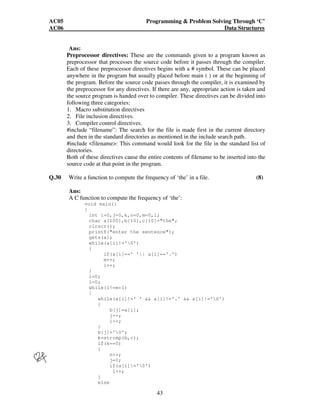 AC05 Programming  Problem Solving Through ‘C’ 
AC06 Data Structures 
Ans: 
Preprocessor directives: These are the commands given to a program known as 
preprocessor that processes the source code before it passes through the compiler. 
Each of these preprocessor directives begins with a # symbol. These can be placed 
anywhere in the program but usually placed before main ( ) or at the beginning of 
the program. Before the source code passes through the compiler, it is examined by 
the preprocessor for any directives. If there are any, appropriate action is taken and 
the source program is handed over to compiler. These directives can be divided into 
following three categories: 
1. Macro substitution directives 
2. File inclusion directives. 
3. Compiler control directives. 
#include “filename”: The search for the file is made first in the current directory 
and then in the standard directories as mentioned in the include search path. 
#include filename: This command would look for the file in the standard list of 
directories. 
Both of these directives cause the entire contents of filename to be inserted into the 
source code at that point in the program. 
Q.30 Write a function to compute the frequency of ‘the’ in a file. (8) 
Ans: 
A C function to compute the frequency of ‘the’: 
43 
void main() 
{ 
int i=0,j=0,k,n=0,m=0,l; 
char a[100],b[10],c[10]=the; 
clrscr(); 
printf(enter the sentence); 
gets(a); 
while(a[i]!='0') 
{ 
if(a[i]==' '|| a[i]=='.') 
m++; 
i++; 
} 
i=0; 
l=0; 
while(l!=m+1) 
{ 
while(a[i]!=' '  a[i]!='.'  a[i]!='0') 
{ 
b[j]=a[i]; 
j++; 
i++; 
} 
b[j]='0'; 
k=strcmp(b,c); 
if(k==0) 
{ 
n++; 
j=0; 
if(a[i]!='0') 
i++; 
} 
else 
 