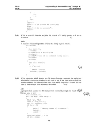 AC05 Programming  Problem Solving Through ‘C’ 
AC06 Data Structures 
44 
{ 
j=0; 
i++; 
} 
l++; 
} 
if(n!=0) 
printf(it is present %d times,n); 
else 
printf(it is not present); 
getch(); 
} 
Q.31 Write a recursive function to print the reverse of a string passed to it as an 
argument. (8) 
Ans: 
A recursive function to print the reverse of a string is given below: 
void main() 
{ 
char str[100]; 
clrscr(); 
printf(enter a stringn); 
gets(str); 
printf(reverse of the entered string isn); 
rev(str); 
getch(); 
} 
rev (char *string) 
{ 
if (*string) 
{ 
rev(string+1); 
putchar(*string); 
} 
} 
Q.32 Write a program which accepts two file names from the command line and prints 
whether the contents of the two files are same or not. If not, then print the first line 
number and then the contents of the lines from which they differ. Assume that the 
lines in both the files have at most 80 characters. (12) 
Ans: 
A program that accepts two file names from command prompt and check if two 
files are same or not: 
#includestdio.h 
main(int argc, char *argv[]) 
{ 
FILE *fp1, *fp2; 
char ch1[80],ch2[80]; 
int i=1,j=1,l1=0,l2=0; 
if (argc!=3) 
{ 
printf (nWrong number of arguments.); 
getch(); 
exit(); 
} 
fp1=fopen(argv[1],r); 
if (fp1==NULL) 
 