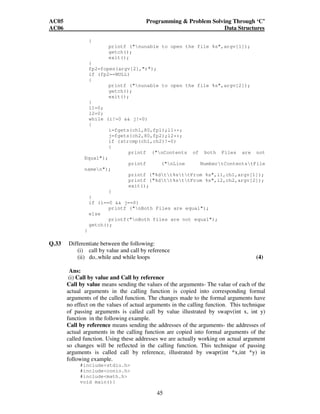 AC05 Programming  Problem Solving Through ‘C’ 
AC06 Data Structures 
45 
{ 
printf (nunable to open the file %s,argv[1]); 
getch(); 
exit(); 
} 
fp2=fopen(argv[2],r); 
if (fp2==NULL) 
{ 
printf (nunable to open the file %s,argv[2]); 
getch(); 
exit(); 
} 
l1=0; 
l2=0; 
while (i!=0  j!=0) 
{ 
i=fgets(ch1,80,fp1);l1++; 
j=fgets(ch2,80,fp2);l2++; 
if (strcmp(ch1,ch2)!=0) 
{ 
printf (nContents of both Files are not 
Equal); 
printf (nLine NumbertContentstFile 
namen); 
printf (%dtt%sttFrom %s,l1,ch1,argv[1]); 
printf (%dtt%sttFrom %s,l2,ch2,argv[2]); 
exit(); 
} 
} 
if (i==0  j==0) 
printf (nBoth Files are equal); 
else 
printf(nBoth files are not equal); 
getch(); 
} 
Q.33 Differentiate between the following: 
(i) call by value and call by reference 
(ii) do..while and while loops (4) 
Ans: 
(i) Call by value and Call by reference 
Call by value means sending the values of the arguments- The value of each of the 
actual arguments in the calling function is copied into corresponding formal 
arguments of the called function. The changes made to the formal arguments have 
no effect on the values of actual arguments in the calling function. This technique 
of passing arguments is called call by value illustrated by swapv(int x, int y) 
function in the following example. 
Call by reference means sending the addresses of the arguments- the addresses of 
actual arguments in the calling function are copied into formal arguments of the 
called function. Using these addresses we are actually working on actual argument 
so changes will be reflected in the calling function. This technique of passing 
arguments is called call by reference, illustrated by swapr(int *x,int *y) in 
following example. 
#includestdio.h 
#includeconio.h 
#includemath.h 
void main(){ 
 