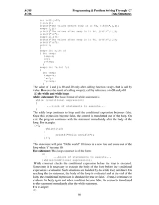 AC05 Programming  Problem Solving Through ‘C’ 
AC06 Data Structures 
int i=10,j=20; 
clrscr(); 
printf(The values before swap is i: %d, j:%dn,i,j); 
swapv(i,j); 
printf(The values after swap is i: %d, j:%dn,i,j); 
printf(n); 
swapr(i,j); 
printf(The values after swap is i: %d, j:%dn,i,j); 
printf(n); 
getch(); 
} 
swapv(int x,int y) 
{ int temp; 
46 
temp=x; 
x=y; 
y=temp; 
} 
swapr(int *x,int *y) 
{ 
int temp; 
temp=*x; 
*x=*y; 
*y=temp; 
} 
The value of i and j is 10 and 20 only after calling function swapv, that is call by 
value. However the result of calling swapr(), call by reference is i=20 and j=10 
(ii) do-while and while loops 
while statement: The basic format of while statement is 
while (conditional expression) 
{ 
...block of statements to execute... 
} 
The while loop continues to loop until the conditional expression becomes false. 
Once this expression become false, the control is transferred out of the loop. On 
exit, the program continues with the statement immediately after the body of the 
loop. For example: 
i=0; 
while(i10) 
{ 
printf(“Hello worldn”); 
i++; 
} 
This statement will print “Hello world” 10 times in a new line and come out of the 
loop when ‘i’ become 10. 
Do statement: This loop construct is of the form: 
do 
{ ...block of statements to execute... 
}while(conditional expression); 
While construct checks the conditional expression before the loop is executed. 
Sometimes it is necessary to execute the body of the loop before the conditional 
expression is evaluated. Such situations are handled by do-while loop construct. On 
reaching the do statement, the body of the loop is evaluated and at the end of the 
loop, the conditional expression is checked for true or false. If true,it continues to 
evaluate the body again and when condition become false, the control is transferred 
to the statement immediately after the while statement. 
For example: 
do 
 