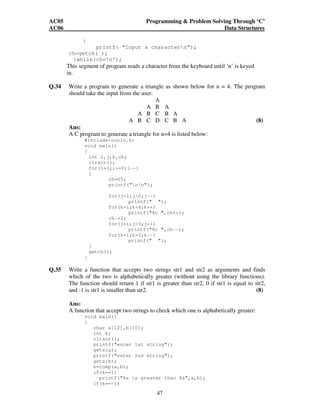 AC05 Programming  Problem Solving Through ‘C’ 
AC06 Data Structures 
47 
{ 
printf( “Input a charactern”); 
ch=getch( ); 
}while(ch=’n’); 
This segment of program reads a character from the keyboard until ‘n’ is keyed 
in. 
Q.34 Write a program to generate a triangle as shown below for n = 4. The program 
should take the input from the user. 
A 
A B A 
A B C B A 
A B C D C B A (8) 
Ans: 
A C program to generate a triangle for n=4 is listed below: 
#includeconio.h 
void main() 
{ 
int i,j,k,ch; 
clrscr(); 
for(i=3;i=0;i--) 
{ 
ch=65; 
printf(nn); 
for(j=i;j0;j--) 
printf( ); 
for(k=i;k4;k++) 
printf(%c ,ch++); 
ch-=2; 
for(j=i;j3;j++) 
printf(%c ,ch--); 
for(k=i;k0;k--) 
printf( ); 
} 
getch(); 
} 
Q.35 Write a function that accepts two strings str1 and str2 as arguments and finds 
which of the two is alphabetically greater (without using the library functions). 
The function should return 1 if str1 is greater than str2, 0 if str1 is equal to str2, 
and -1 is str1 is smaller than str2. (8) 
Ans: 
A function that accept two strings to check which one is alphabetically greater: 
void main() 
{ 
char a[10],b[10]; 
int k; 
clrscr(); 
printf(enter 1st string); 
gets(a); 
printf(enter 2nd string); 
gets(b); 
k=comp(a,b); 
if(k==1) 
printf(%s is greater than %s,a,b); 
if(k==-1) 
 