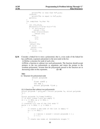 AC05 Programming  Problem Solving Through ‘C’ 
AC06 Data Structures 
printf(%s is less than %s,a,b); 
48 
if(k==0) 
printf(%s is equal to %s,a,b); 
getch(); 
} 
int comp(char *a,char *b) 
{ 
int i=0,j=0,k; 
while(a[i]!='0' b[j]!='0) 
{ if (a[i]b[j]) 
return (-1); 
else if(a[i]b[j]) 
return (1); 
else 
i++; 
j++; 
} 
if(i==j) 
return (0); 
if (ij) 
return (-1); 
if(ij) 
return (1); 
} 
Q.36 Consider a linked list to store a polynomial, that is, every node of the linked list 
has coefficient, exponent and pointer to the next node in the list. 
(i) Define a structure for node of such a list. 
(ii)Write a function to subtract two such polynomials. The function should accept 
pointers to the two polynomials as arguments and return the pointer to the 
resultant polynomial. Assume that the polynomials passed to the function are in 
decreasing order on the exponents. (2 + 8) 
Ans: 
(i) Structure for polynomial node 
struct polynode 
{ 
float coeff ; 
int exp ; 
struct polynode *link ; 
}; 
(ii) A function that subtract two polynomials: 
struct polynode * poly_sub ( struct polynode *x, struct polynode 
*y ) 
{ 
struct polynode *z,*temp,*s=NULL; 
/* if both linked lists are empty */ 
if ( x == NULL  y == NULL ) 
return ; 
/* traverse till one of the list ends */ 
while ( x != NULL || y != NULL ) 
{ 
/* create a new node if the list is empty */ 
if ( s == NULL ) 
{ 
s = malloc ( sizeof ( struct polynode ) ) ; 
z = s ; 
} 
/* create new nodes at intermediate stages */ 
 