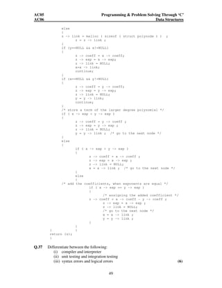 AC05 Programming  Problem Solving Through ‘C’ 
AC06 Data Structures 
else 
{ 
z - link = malloc ( sizeof ( struct polynode ) ) ; 
49 
z = z - link ; 
} 
if (y==NULL  x!=NULL) 
{ 
z - coeff = x - coeff; 
z - exp = x - exp; 
z - link = NULL; 
x=x - link; 
continue; 
} 
if (x==NULL  y!=NULL) 
{ 
z - coeff = y - coeff; 
z - exp = y - exp; 
z - link = NULL; 
y = y - link; 
continue; 
} 
/* store a term of the larger degree polynomial */ 
if ( x - exp  y - exp ) 
{ 
z - coeff = y - coeff ; 
z - exp = y - exp ; 
z - link = NULL; 
y = y - link ; /* go to the next node */ 
} 
else 
{ 
if ( x - exp  y - exp ) 
{ 
z - coeff = x - coeff ; 
z - exp = x - exp ; 
z - link = NULL; 
x = x - link ; /* go to the next node */ 
} 
else 
{ 
/* add the coefficients, when exponents are equal */ 
if ( x - exp == y - exp ) 
{ 
/* assigning the added coefficient */ 
z - coeff = x - coeff - y - coeff ; 
z - exp = x - exp ; 
z - link = NULL; 
/* go to the next node */ 
x = x - link ; 
y = y - link ; 
} 
} 
} } 
return (s); 
} 
Q.37 Differentiate between the following: 
(i) compiler and interpreter 
(ii) unit testing and integration testing 
(iii) syntax errors and logical errors (6) 
 