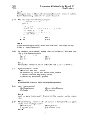 AC05 Programming & Problem Solving Through ‘C’ 
AC06 Data Structures 
Ans: A 
The output is always be 0 because b is decremented in recursive function fn each time 
by 1 till the terminating condition b==0 where it will return 0. 
Q.19 What is the output of the following C program? 
# include <stdio.h> 
main ( ) 
{ 
int a, b=0; 
static int c [10]={1,2,3,4,5,6,7,8,9,0}; 
for (a=0; a<10;+ + a) 
if ((c[a]%2)= = 0) b+ = c [a]; 
printf (“%d”, b); 
5 
} 
(A) 20 (B) 25 
(C) 45 (D) 90 
Ans: A 
printf statement will print b which is sum of the those values from array c which get 
divided by 2, that is 2+4+6+8=20. 
Q.20 If a, b and c are integer variables with the values a=8, b=3 and c=-5. Then what is the 
value of the arithmetic expression: 
2 * b + 3 * (a-c) 
(A) 45 (B) 6 
(C) -16 (D) -1 
Ans: A 
the value of the arithmetic expression is 45 as 2*3+3*(8—5)=6+3*13=6+39=45 
Q.21 A global variable is a variable 
(A) declared in the main ( ) function. 
(B) declared in any function other than the main ( ) function. 
(C) declared outside the body of every function. 
(D) declared any where in the C program. 
Ans: C 
A global variable is declared outside the body of every function. 
Q.22 main ( ) is an example of 
(A) library function (B) user defined function 
(C) header (D) statement 
Ans: A 
main() is a special function used by C system to tell the computer where the program 
starts. 
Q.23 While incrementing a pointer, its value gets increased by the length of the data type to 
which it points. This length is called 
(A) scale factor (B) length factor 
(C) pointer factor (D) increment factor 
Ans: D 
 