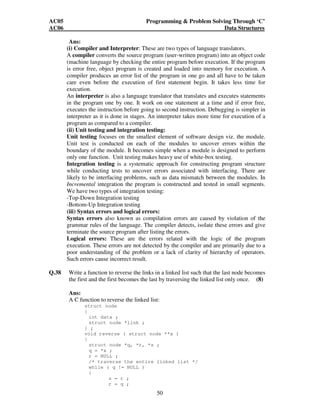 AC05 Programming  Problem Solving Through ‘C’ 
AC06 Data Structures 
Ans: 
(i) Compiler and Interpreter: These are two types of language translators. 
A compiler converts the source program (user-written program) into an object code 
(machine language by checking the entire program before execution. If the program 
is error free, object program is created and loaded into memory for execution. A 
compiler produces an error list of the program in one go and all have to be taken 
care even before the execution of first statement begin. It takes less time for 
execution. 
An interpreter is also a language translator that translates and executes statements 
in the program one by one. It work on one statement at a time and if error free, 
executes the instruction before going to second instruction. Debugging is simpler in 
interpreter as it is done in stages. An interpreter takes more time for execution of a 
program as compared to a compiler. 
(ii) Unit testing and integration testing: 
Unit testing focuses on the smallest element of software design viz. the module. 
Unit test is conducted on each of the modules to uncover errors within the 
boundary of the module. It becomes simple when a module is designed to perform 
only one function. Unit testing makes heavy use of white-box testing. 
Integration testing is a systematic approach for constructing program structure 
while conducting tests to uncover errors associated with interfacing. There are 
likely to be interfacing problems, such as data mismatch between the modules. In 
Incremental integration the program is constructed and tested in small segments. 
We have two types of integration testing: 
-Top-Down Integration testing 
-Bottom-Up Integration testing 
(iii) Syntax errors and logical errors: 
Syntax errors also known as compilation errors are caused by violation of the 
grammar rules of the language. The compiler detects, isolate these errors and give 
terminate the source program after listing the errors. 
Logical errors: These are the errors related with the logic of the program 
execution. These errors are not detected by the compiler and are primarily due to a 
poor understanding of the problem or a lack of clarity of hierarchy of operators. 
Such errors cause incorrect result. 
Q.38 Write a function to reverse the links in a linked list such that the last node becomes 
the first and the first becomes the last by traversing the linked list only once. (8) 
Ans: 
A C function to reverse the linked list: 
50 
struct node 
{ 
int data ; 
struct node *link ; 
} ; 
void reverse ( struct node **x ) 
{ 
struct node *q, *r, *s ; 
q = *x ; 
r = NULL ; 
/* traverse the entire linked list */ 
while ( q != NULL ) 
{ 
s = r ; 
r = q ; 
 