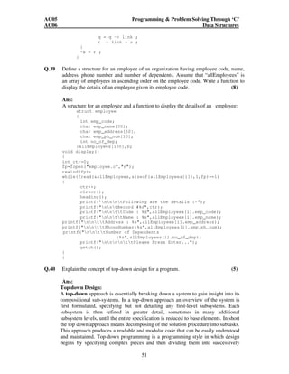 AC05 Programming  Problem Solving Through ‘C’ 
AC06 Data Structures 
51 
q = q - link ; 
r - link = s ; 
} 
*x = r ; 
} 
Q.39 Define a structure for an employee of an organization having employee code, name, 
address, phone number and number of dependents. Assume that “allEmployees” is 
an array of employees in ascending order on the employee code. Write a function to 
display the details of an employee given its employee code. (8) 
Ans: 
A structure for an employee and a function to display the details of an employee: 
struct employee 
{ 
int emp_code; 
char emp_name[30]; 
char emp_address[50]; 
char emp_ph_num[10]; 
int no_of_dep; 
}allEmployees[100],b; 
void display() 
{ 
int ctr=0; 
fp=fopen(employee.c,r); 
rewind(fp); 
while(fread(allEmployees,sizeof(allEmployees[i]),1,fp)==1) 
{ 
ctr++; 
clrscr(); 
heading(); 
printf(nnntFollowing are the details :-); 
printf(nntRecord #%d,ctr); 
printf(nnttCode : %d,allEmployees[i].emp_code); 
printf(nnttName : %s,allEmployees[i].emp_name); 
printf(nnttAddress : %s,allEmployees[i].emp_address); 
printf(nnttPhoneNumber:%s,allEmployees[i].emp_ph_num); 
printf(nnttNumber of Dependents 
:%s,allEmployees[i].no_of_dep); 
printf(nnnnttPlease Press Enter...); 
getch(); 
} 
} 
Q.40 Explain the concept of top-down design for a program. (5) 
Ans: 
Top down Design: 
A top-down approach is essentially breaking down a system to gain insight into its 
compositional sub-systems. In a top-down approach an overview of the system is 
first formulated, specifying but not detailing any first-level subsystems. Each 
subsystem is then refined in greater detail, sometimes in many additional 
subsystem levels, until the entire specification is reduced to base elements. In short 
the top down approach means decomposing of the solution procedure into subtasks. 
This approach produces a readable and modular code that can be easily understood 
and maintained. Top-down programming is a programming style in which design 
begins by specifying complex pieces and then dividing them into successively 
 