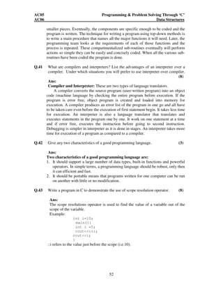 AC05 Programming  Problem Solving Through ‘C’ 
AC06 Data Structures 
smaller pieces. Eventually, the components are specific enough to be coded and the 
program is written. The technique for writing a program using top-down methods is 
to write a main procedure that names all the major functions it will need. Later, the 
programming team looks at the requirements of each of those functions and the 
process is repeated. These compartmentalized sub-routines eventually will perform 
actions so simple they can be easily and concisely coded. When all the various sub-routines 
have been coded the program is done. 
Q.41 What are compilers and interpreters? List the advantages of an interpreter over a 
compiler. Under which situations you will prefer to use interpreter over compiler. 
52 
(8) 
Ans: 
Compiler and Interpreter: These are two types of language translators. 
A compiler converts the source program (user-written program) into an object 
code (machine language by checking the entire program before execution. If the 
program is error free, object program is created and loaded into memory for 
execution. A compiler produces an error list of the program in one go and all have 
to be taken care even before the execution of first statement begin. It takes less time 
for execution. An interpreter is also a language translator that translates and 
executes statements in the program one by one. It work on one statement at a time 
and if error free, executes the instruction before going to second instruction. 
Debugging is simpler in interpreter as it is done in stages. An interpreter takes more 
time for execution of a program as compared to a compiler. 
Q.42 Give any two characteristics of a good programming language. (3) 
Ans: 
Two characteristics of a good programming language are: 
1. It should support a large number of data types, built-in functions and powerful 
operators. In simple terms, a programming language should be robust, only then 
it can efficient and fast. 
2. It should be portable means that programs written for one computer can be run 
on another with little or no modification. 
Q.43 Write a program in C to demonstrate the use of scope resolution operator. (8) 
Ans: 
The scope resolutions operator is used to find the value of a variable out of the 
scope of the variable. 
Example: 
int i=10; 
main(){ 
int i =5; 
cout::i; 
couti; 
} 
::i refers to the value just before the scope (i.e.10). 
 