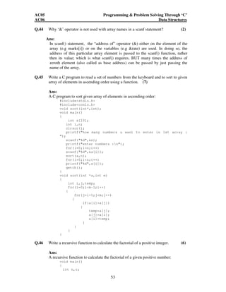 AC05 Programming  Problem Solving Through ‘C’ 
AC06 Data Structures 
Q.44 Why ‘’ operator is not used with array names in a scanf statement? (2) 
Ans: 
In scanf() statement, the “address of” operator () either on the element of the 
array (e.g marks[i]) or on the variables (e.g rate) are used. In doing so, the 
address of this particular array element is passed to the scanf() function, rather 
then its value; which is what scanf() requires. BUT many times the address of 
zeroth element (also called as base address) can be passed by just passing the 
name of the array. 
Q.45 Write a C program to read a set of numbers from the keyboard and to sort to given 
array of elements in ascending order using a function. (7) 
Ans: 
A C program to sort given array of elements in ascending order: 
53 
#includestdio.h 
#includeconio.h 
void sort(int*,int); 
void main() 
{ 
int a[10]; 
int i,n; 
clrscr(); 
printf(how many numbers u want to enter in 1st array : 
); 
scanf(%d,n); 
printf(enter numbers :n); 
for(i=0;in;i++) 
scanf(%d,a[i]); 
sort(a,n); 
for(i=0;in;i++) 
printf(%d,a[i]); 
getch(); 
} 
void sort(int *a,int m) 
{ 
int i,j,temp; 
for(i=0;im-1;i++) 
{ 
for(j=i+1;jm;j++) 
{ 
if(a[i]a[j]) 
{ 
temp=a[j]; 
a[j]=a[i]; 
a[i]=temp; 
} 
} 
} 
} 
Q.46 Write a recursive function to calculate the factorial of a positive integer. (6) 
Ans: 
A recursive function to calculate the factorial of a given positive number: 
void main() 
{ 
int n,c; 
 