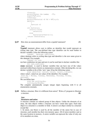 AC05 Programming  Problem Solving Through ‘C’ 
AC06 Data Structures 
clrscr(); 
printf(enter the number :); 
scanf(%d,n); 
c=fact(n); 
printf(factorial of %d = %d,n,c); 
getch(); 
54 
} 
fact(int n) 
{ 
int factorial; 
if(n==1||n==0) 
return(1); 
else 
factorial=n*fact(n-1); 
return (factorial); 
} 
Q.47 How does an enumstatement differ from a typedef statement? (3) 
Ans: 
Typedef statement allows user to define an identifier that would represent an 
exiting data type. The user-defined data type identifier can be used further to 
declare variables. It has the following syntax 
typedef datatype identifier; 
where datatype refers to exiting data type and identifier is the new name given to 
this datatype. For example 
typedef int nos; 
nos here symbolizes int type and now it can be used later to declare variables like 
nos num1,num2,num3; 
enum statement is used to declare variables that can have one of the values 
enclosed within braces known as enumeration constant. After declaring this, we can 
declare variables to be of this ‘new’ type. It has the following syntax 
enum identifier {value1, value2, value3……,valuen); 
where value1, value2 etc are values of the identifier. For example 
enum day { Monday, Tuesday, Wednesday, Thursday, Friday, 
Saturday} 
We can define later 
enum day working_day; 
working_day=Monday; 
The compiler automatically assigns integer digits beginning with 0 to all 
enumeration constants. 
Q.48 Define a structure. How it is different from union? Write a C program to illustrate 
a structure. (8) 
Ans: 
Structures and union 
A structure contains an ordered group of data objects. Unlike the elements of an 
array, the data objects within a structure can have varied data types. Each data 
object in a structure is a member or field. A union is an object similar to a structure 
except that 
1. In union, one block is used by all the member of the union but in case of 
structure, each member has their own memory space. All of union members start at 
the same location in memory. A union variable can represent the value of only one 
of its members at a time. 
 