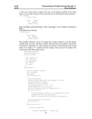 AC05 Programming  Problem Solving Through ‘C’ 
AC06 Data Structures 
2. The size of the union is equal to the size of the largest member of the union 
where as size of the structure is the sum of the size of all members of the structure. 
For example 
55 
struct book 
{ 
char name; 
int pages; 
float price; 
}; 
Now if we define struct book book1, then it will assign 1+2+4=7 bytes of memory for 
book1. 
If we define it as union like 
union book 
{ 
char name; 
int pages; 
float price; 
}; 
The compiler allocates a piece of storage that is large enough to store the largest 
variable types in union. All three variables will share the same address and 4 bytes 
of memory is allocated to it. This program of structure will read name, roll no and 
marks in 6 subject of 3 students  then display name and roll of student who 
scored more than 70% marks in total. 
#includestdio.h 
#includeconio.h 
struct student 
{ 
char name[10]; 
int roll_no; 
int marks[6]; 
int total; 
int per; 
}; 
void main() 
{ 
struct student stu[3]; 
int i,j,req; 
clrscr(); 
for(i=0;i3;i++) 
{ 
stu[i].total=0; 
printf(enter data for %d students :,i+1); 
printf(nenter name); 
scanf(%s,stu[i].name); 
printf(nenter roll no ); 
scanf(%d,stu[i].roll_no); 
printf(nenter marks in subjectst); 
for(j=0;j6;j++) 
{ 
printf(nenter marks in %d subjectt,j+1); 
scanf(%d,stu[i].marks[j]); 
stu[i].total=stu[i].total+stu[i].marks[j]; 
} 
stu[i].per=stu[i].total/6; 
printf(n); 
} 
for(i=0;i3;i++) 
{ 
if(stu[i].per70) 
{ 
printf(nSTUDENT %d,i+1); 
 